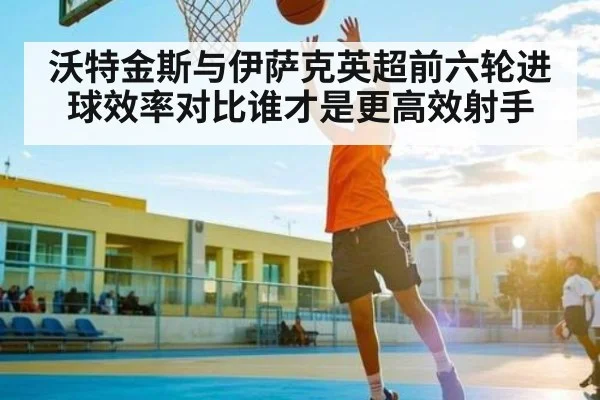 沃特金斯与伊萨克英超前六轮进球效率对比谁才是更高效射手