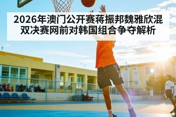 2026年澳门公开赛蒋振邦魏雅欣混双决赛网前对韩国组合争夺解析